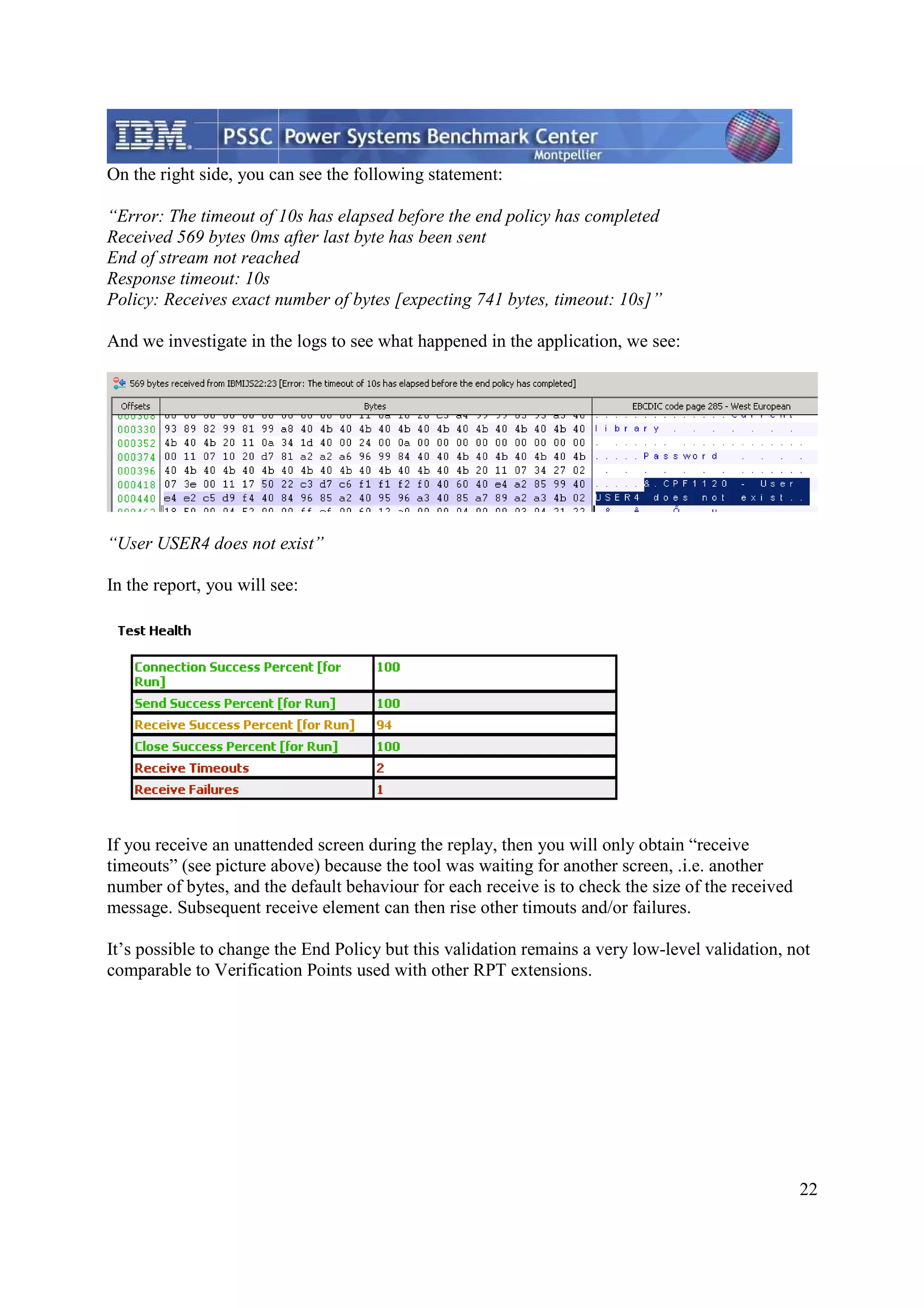 22 On the right side, you can see the following statement: “Error: The timeout of 10s has elapsed before the end policy has completed Received 569 bytes 0ms after last byte has been sent End of stream not reached Response timeout: 10s Policy: Receives exact number of bytes [expecting 741 bytes, timeout: 10s]” And we investigate in the logs to see what happened in the application, we see: “User USER4 does not exist” In the report, you will see: If you receive an unattended screen during the replay, then you will only obtain “receive timeouts” (see picture above) because the tool was waiting for another screen, .i.e. another number of bytes, and the default behaviour for each receive is to check the size of the received message. Subsequent receive element can then rise other timouts and/or failures. It’s possible to change the End Policy but this validation remains a very low-level validation, not comparable to Verification Points used with other RPT extensions. 