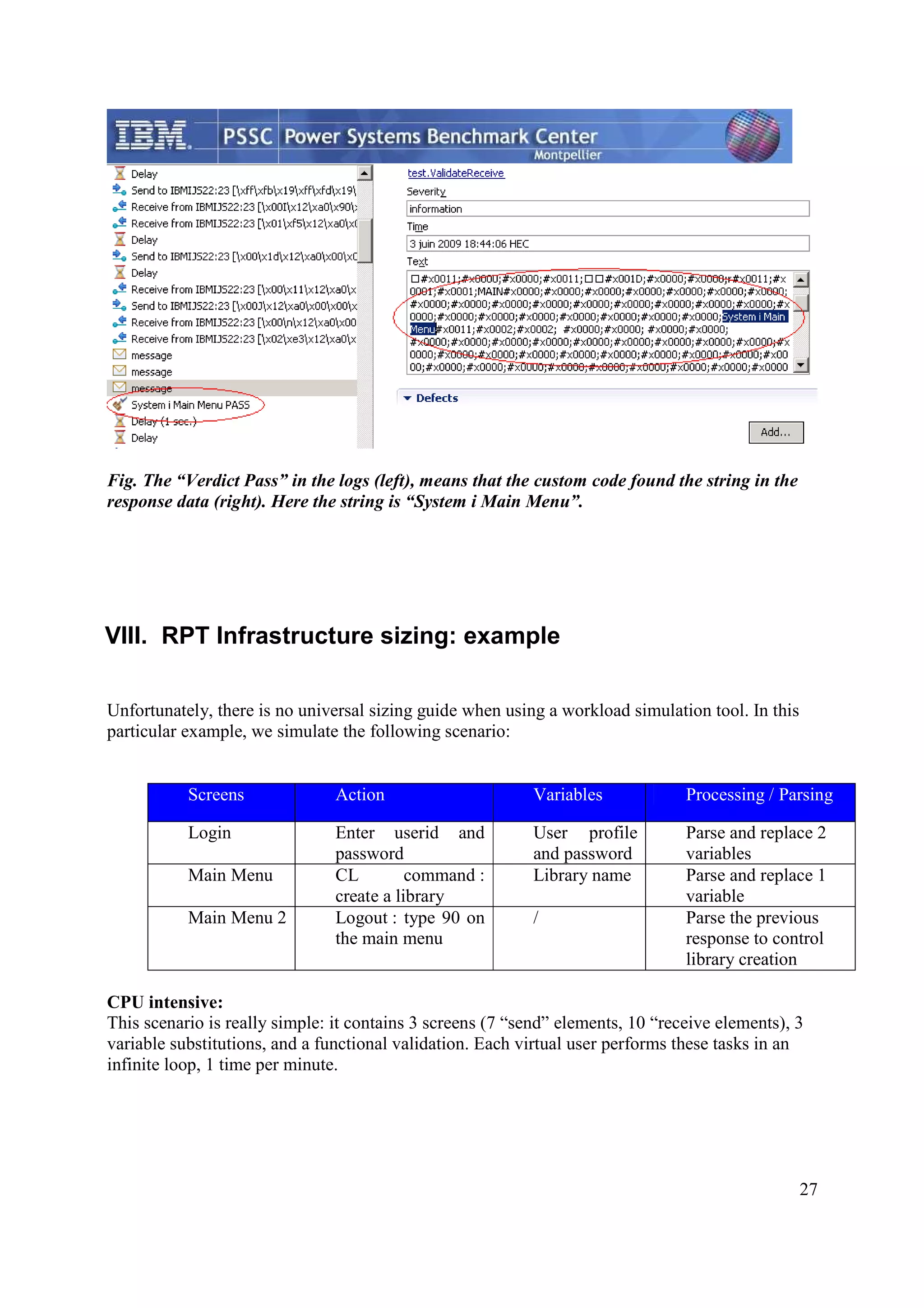 27 Fig. The “Verdict Pass” in the logs (left), means that the custom code found the string in the response data (right). Here the string is “System i Main Menu”. VIII. RPT Infrastructure sizing: example Unfortunately, there is no universal sizing guide when using a workload simulation tool. In this particular example, we simulate the following scenario: Screens Action Variables Processing / Parsing Login Enter userid and password User profile and password Parse and replace 2 variables Main Menu CL command : create a library Library name Parse and replace 1 variable Main Menu 2 Logout : type 90 on the main menu / Parse the previous response to control library creation CPU intensive: This scenario is really simple: it contains 3 screens (7 “send” elements, 10 “receive elements), 3 variable substitutions, and a functional validation. Each virtual user performs these tasks in an infinite loop, 1 time per minute. 