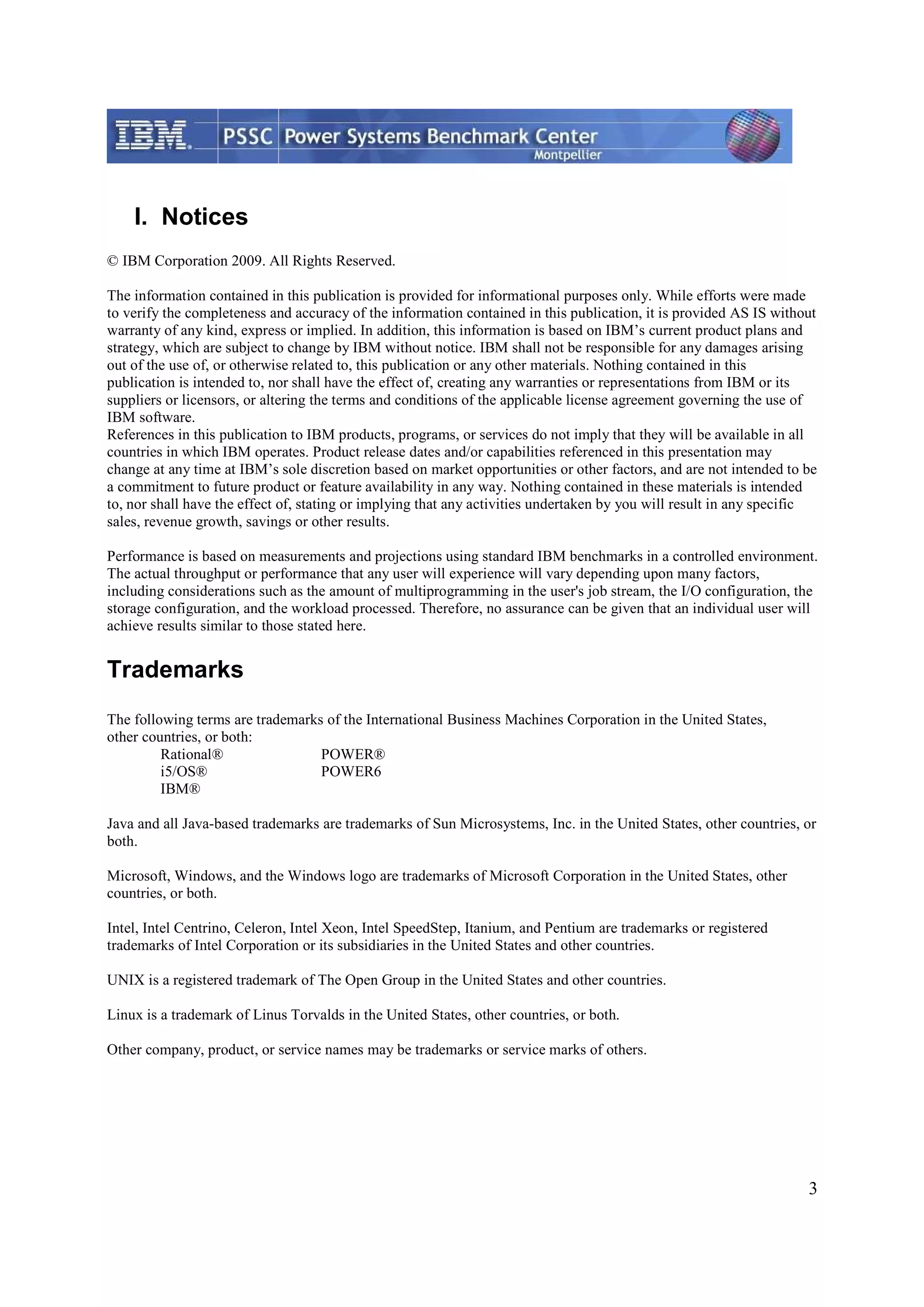 3 I. Notices © IBM Corporation 2009. All Rights Reserved. The information contained in this publication is provided for informational purposes only. While efforts were made to verify the completeness and accuracy of the information contained in this publication, it is provided AS IS without warranty of any kind, express or implied. In addition, this information is based on IBM’s current product plans and strategy, which are subject to change by IBM without notice. IBM shall not be responsible for any damages arising out of the use of, or otherwise related to, this publication or any other materials. Nothing contained in this publication is intended to, nor shall have the effect of, creating any warranties or representations from IBM or its suppliers or licensors, or altering the terms and conditions of the applicable license agreement governing the use of IBM software. References in this publication to IBM products, programs, or services do not imply that they will be available in all countries in which IBM operates. Product release dates and/or capabilities referenced in this presentation may change at any time at IBM’s sole discretion based on market opportunities or other factors, and are not intended to be a commitment to future product or feature availability in any way. Nothing contained in these materials is intended to, nor shall have the effect of, stating or implying that any activities undertaken by you will result in any specific sales, revenue growth, savings or other results. Performance is based on measurements and projections using standard IBM benchmarks in a controlled environment. The actual throughput or performance that any user will experience will vary depending upon many factors, including considerations such as the amount of multiprogramming in the user's job stream, the I/O configuration, the storage configuration, and the workload processed. Therefore, no assurance can be given that an individual user will achieve results similar to those stated here. Trademarks The following terms are trademarks of the International Business Machines Corporation in the United States, other countries, or both: Rational® POWER® i5/OS® POWER6 IBM® Java and all Java-based trademarks are trademarks of Sun Microsystems, Inc. in the United States, other countries, or both. Microsoft, Windows, and the Windows logo are trademarks of Microsoft Corporation in the United States, other countries, or both. Intel, Intel Centrino, Celeron, Intel Xeon, Intel SpeedStep, Itanium, and Pentium are trademarks or registered trademarks of Intel Corporation or its subsidiaries in the United States and other countries. UNIX is a registered trademark of The Open Group in the United States and other countries. Linux is a trademark of Linus Torvalds in the United States, other countries, or both. Other company, product, or service names may be trademarks or service marks of others. 