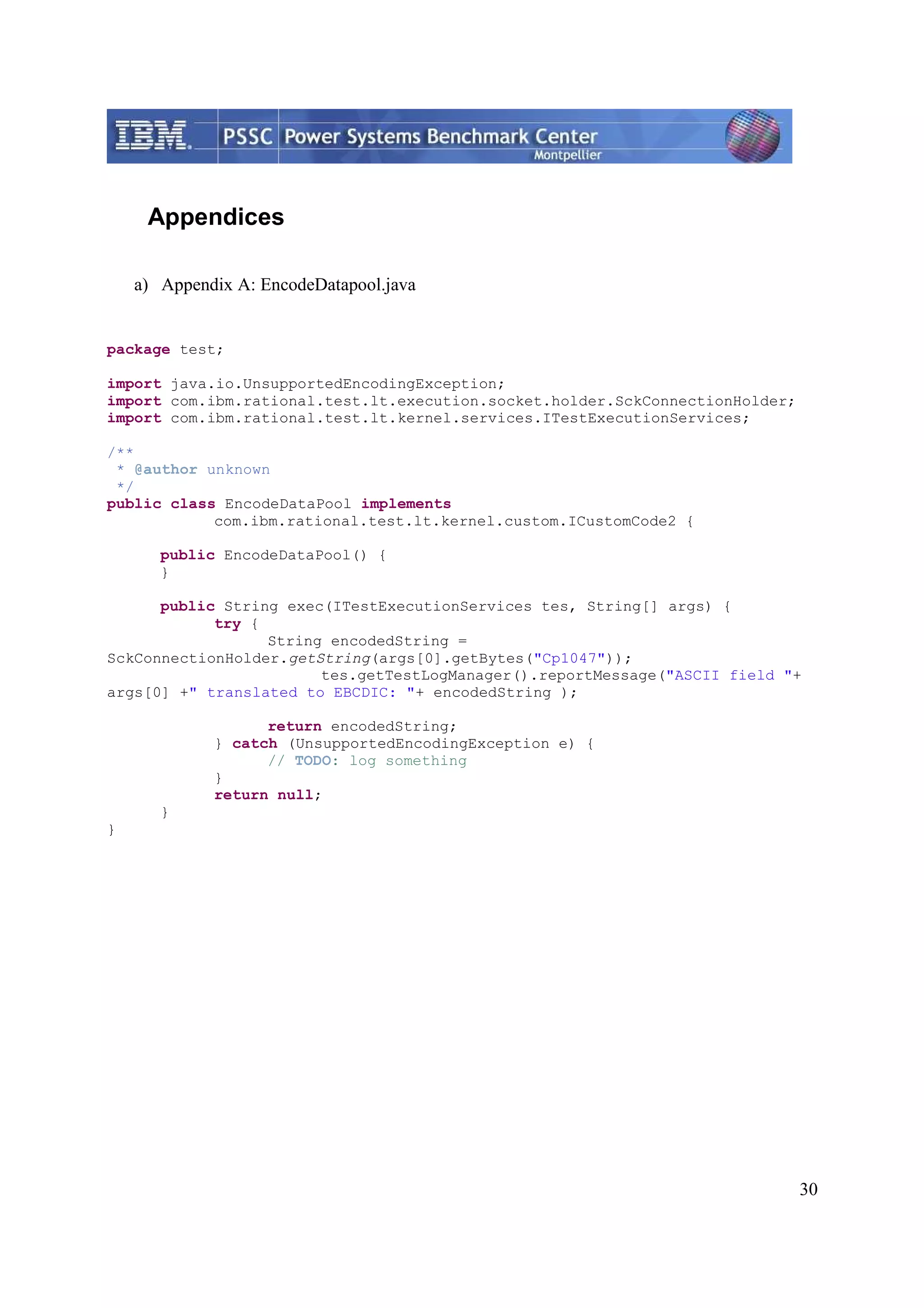 30 Appendices a) Appendix A: EncodeDatapool.java package test; import java.io.UnsupportedEncodingException; import com.ibm.rational.test.lt.execution.socket.holder.SckConnectionHolder; import com.ibm.rational.test.lt.kernel.services.ITestExecutionServices; /** * @author unknown */ public class EncodeDataPool implements com.ibm.rational.test.lt.kernel.custom.ICustomCode2 { public EncodeDataPool() { } public String exec(ITestExecutionServices tes, String[] args) { try { String encodedString = SckConnectionHolder.getString(args[0].getBytes("Cp1047")); tes.getTestLogManager().reportMessage("ASCII field "+ args[0] +" translated to EBCDIC: "+ encodedString ); return encodedString; } catch (UnsupportedEncodingException e) { // TODO: log something } return null; } } 