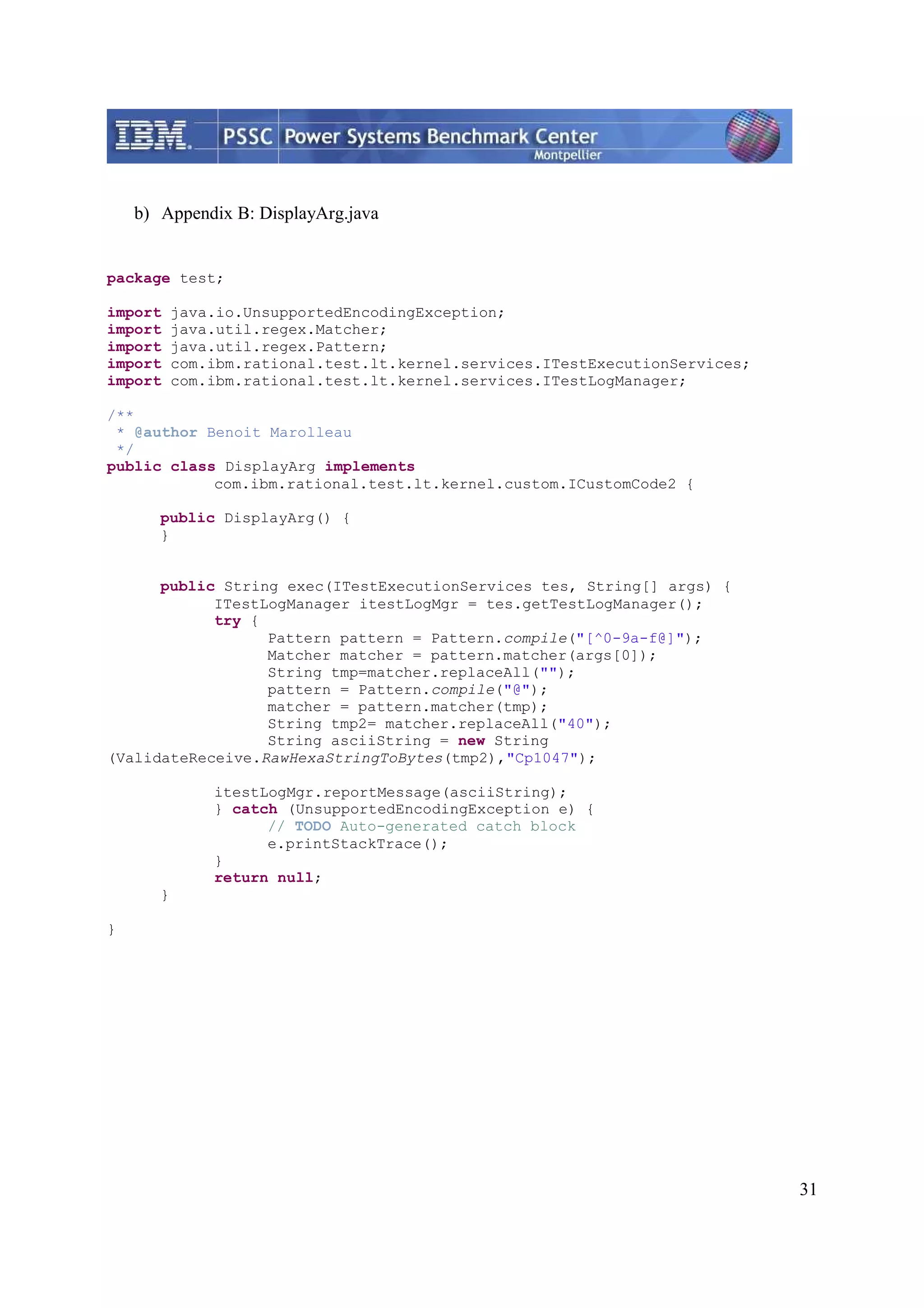 31 b) Appendix B: DisplayArg.java package test; import java.io.UnsupportedEncodingException; import java.util.regex.Matcher; import java.util.regex.Pattern; import com.ibm.rational.test.lt.kernel.services.ITestExecutionServices; import com.ibm.rational.test.lt.kernel.services.ITestLogManager; /** * @author Benoit Marolleau */ public class DisplayArg implements com.ibm.rational.test.lt.kernel.custom.ICustomCode2 { public DisplayArg() { } public String exec(ITestExecutionServices tes, String[] args) { ITestLogManager itestLogMgr = tes.getTestLogManager(); try { Pattern pattern = Pattern.compile("[^0-9a-f@]"); Matcher matcher = pattern.matcher(args[0]); String tmp=matcher.replaceAll(""); pattern = Pattern.compile("@"); matcher = pattern.matcher(tmp); String tmp2= matcher.replaceAll("40"); String asciiString = new String (ValidateReceive.RawHexaStringToBytes(tmp2),"Cp1047"); itestLogMgr.reportMessage(asciiString); } catch (UnsupportedEncodingException e) { // TODO Auto-generated catch block e.printStackTrace(); } return null; } } 