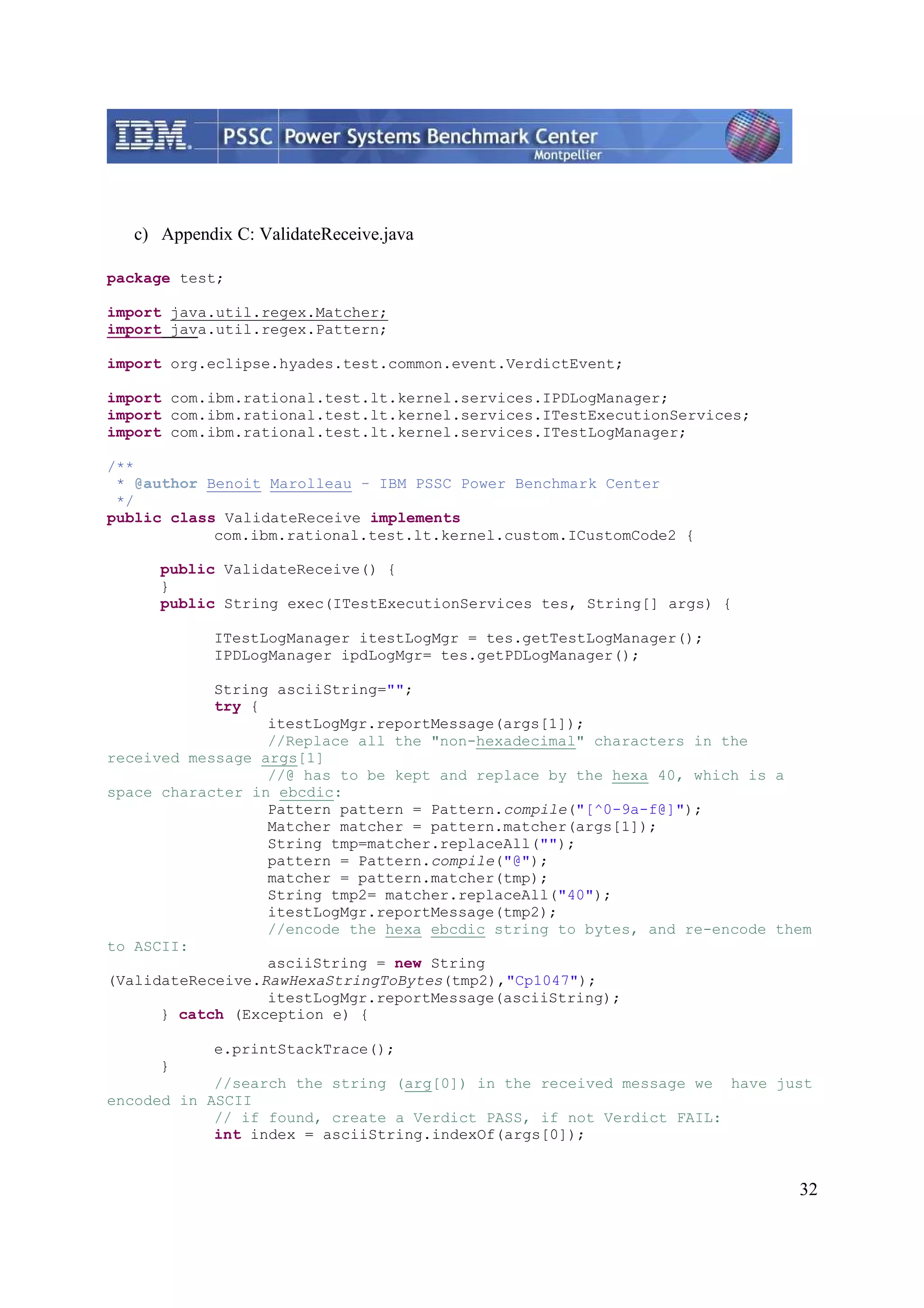 32 c) Appendix C: ValidateReceive.java package test; import java.util.regex.Matcher; import java.util.regex.Pattern; import org.eclipse.hyades.test.common.event.VerdictEvent; import com.ibm.rational.test.lt.kernel.services.IPDLogManager; import com.ibm.rational.test.lt.kernel.services.ITestExecutionServices; import com.ibm.rational.test.lt.kernel.services.ITestLogManager; /** * @author Benoit Marolleau - IBM PSSC Power Benchmark Center */ public class ValidateReceive implements com.ibm.rational.test.lt.kernel.custom.ICustomCode2 { public ValidateReceive() { } public String exec(ITestExecutionServices tes, String[] args) { ITestLogManager itestLogMgr = tes.getTestLogManager(); IPDLogManager ipdLogMgr= tes.getPDLogManager(); String asciiString=""; try { itestLogMgr.reportMessage(args[1]); //Replace all the "non-hexadecimal" characters in the received message args[1] //@ has to be kept and replace by the hexa 40, which is a space character in ebcdic: Pattern pattern = Pattern.compile("[^0-9a-f@]"); Matcher matcher = pattern.matcher(args[1]); String tmp=matcher.replaceAll(""); pattern = Pattern.compile("@"); matcher = pattern.matcher(tmp); String tmp2= matcher.replaceAll("40"); itestLogMgr.reportMessage(tmp2); //encode the hexa ebcdic string to bytes, and re-encode them to ASCII: asciiString = new String (ValidateReceive.RawHexaStringToBytes(tmp2),"Cp1047"); itestLogMgr.reportMessage(asciiString); } catch (Exception e) { e.printStackTrace(); } //search the string (arg[0]) in the received message we have just encoded in ASCII // if found, create a Verdict PASS, if not Verdict FAIL: int index = asciiString.indexOf(args[0]); 