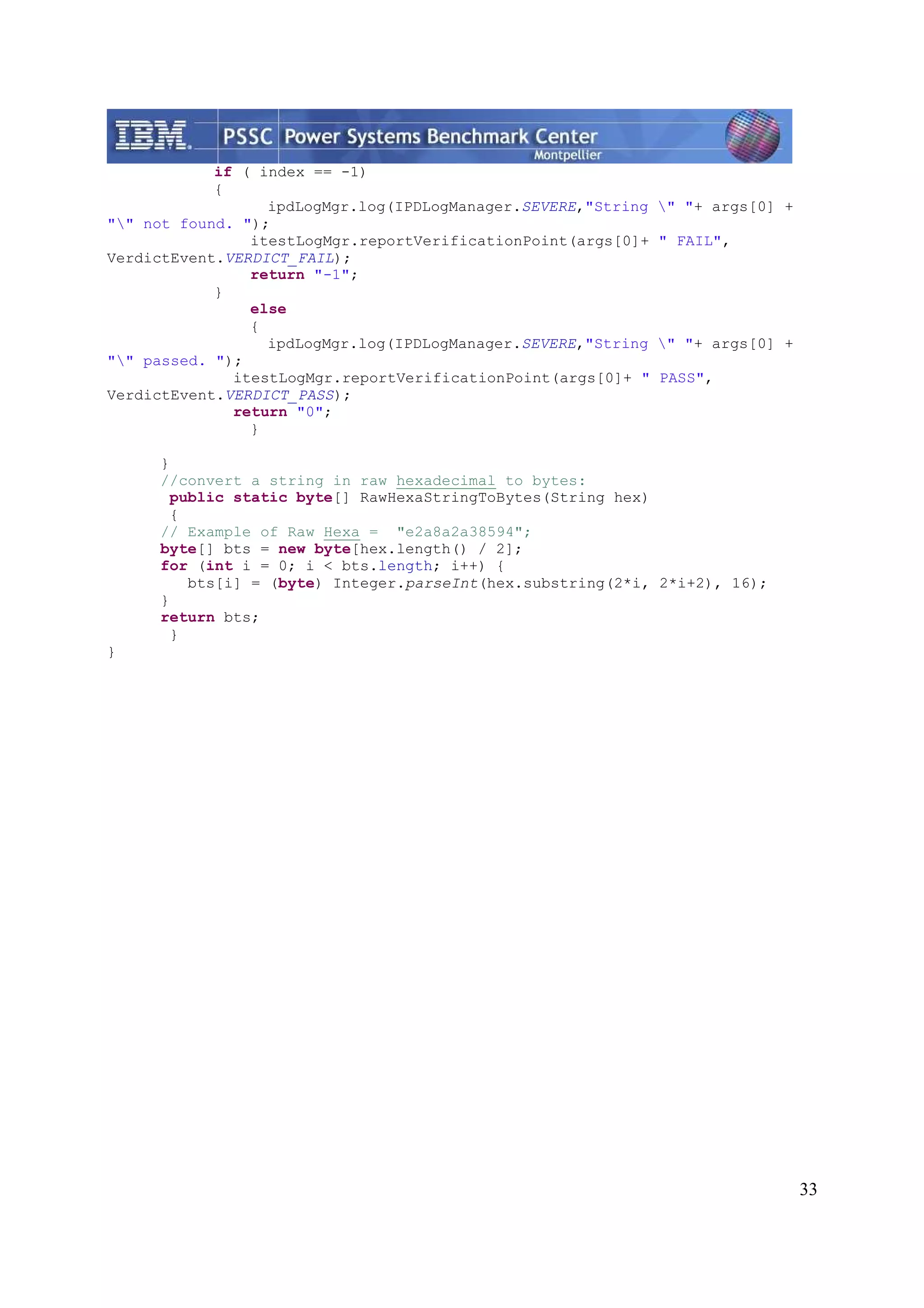 33 if ( index == -1) { ipdLogMgr.log(IPDLogManager.SEVERE,"String " "+ args[0] + "" not found. "); itestLogMgr.reportVerificationPoint(args[0]+ " FAIL", VerdictEvent.VERDICT_FAIL); return "-1"; } else { ipdLogMgr.log(IPDLogManager.SEVERE,"String " "+ args[0] + "" passed. "); itestLogMgr.reportVerificationPoint(args[0]+ " PASS", VerdictEvent.VERDICT_PASS); return "0"; } } //convert a string in raw hexadecimal to bytes: public static byte[] RawHexaStringToBytes(String hex) { // Example of Raw Hexa = "e2a8a2a38594"; byte[] bts = new byte[hex.length() / 2]; for (int i = 0; i < bts.length; i++) { bts[i] = (byte) Integer.parseInt(hex.substring(2*i, 2*i+2), 16); } return bts; } } 