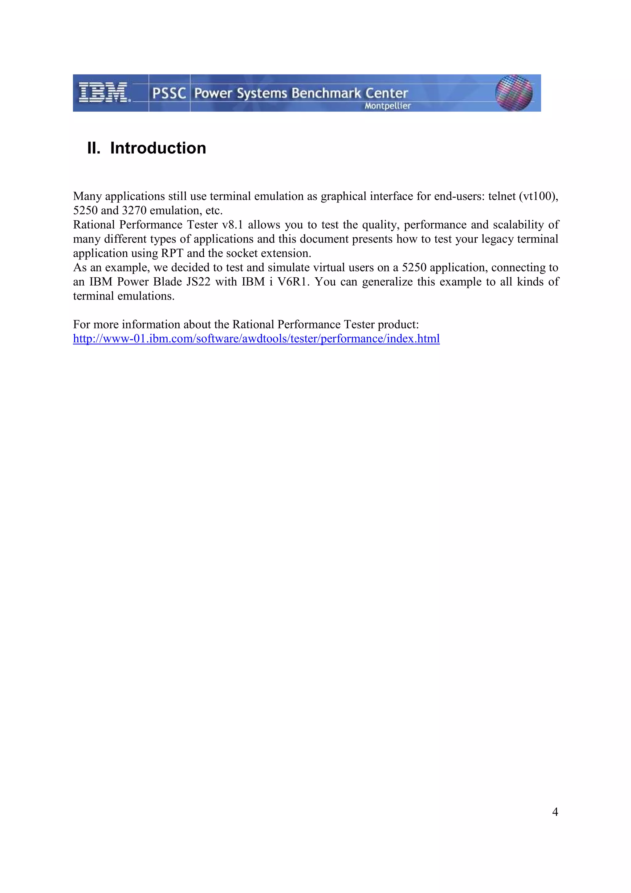 4 II. Introduction Many applications still use terminal emulation as graphical interface for end-users: telnet (vt100), 5250 and 3270 emulation, etc. Rational Performance Tester v8.1 allows you to test the quality, performance and scalability of many different types of applications and this document presents how to test your legacy terminal application using RPT and the socket extension. As an example, we decided to test and simulate virtual users on a 5250 application, connecting to an IBM Power Blade JS22 with IBM i V6R1. You can generalize this example to all kinds of terminal emulations. For more information about the Rational Performance Tester product: http://www-01.ibm.com/software/awdtools/tester/performance/index.html 