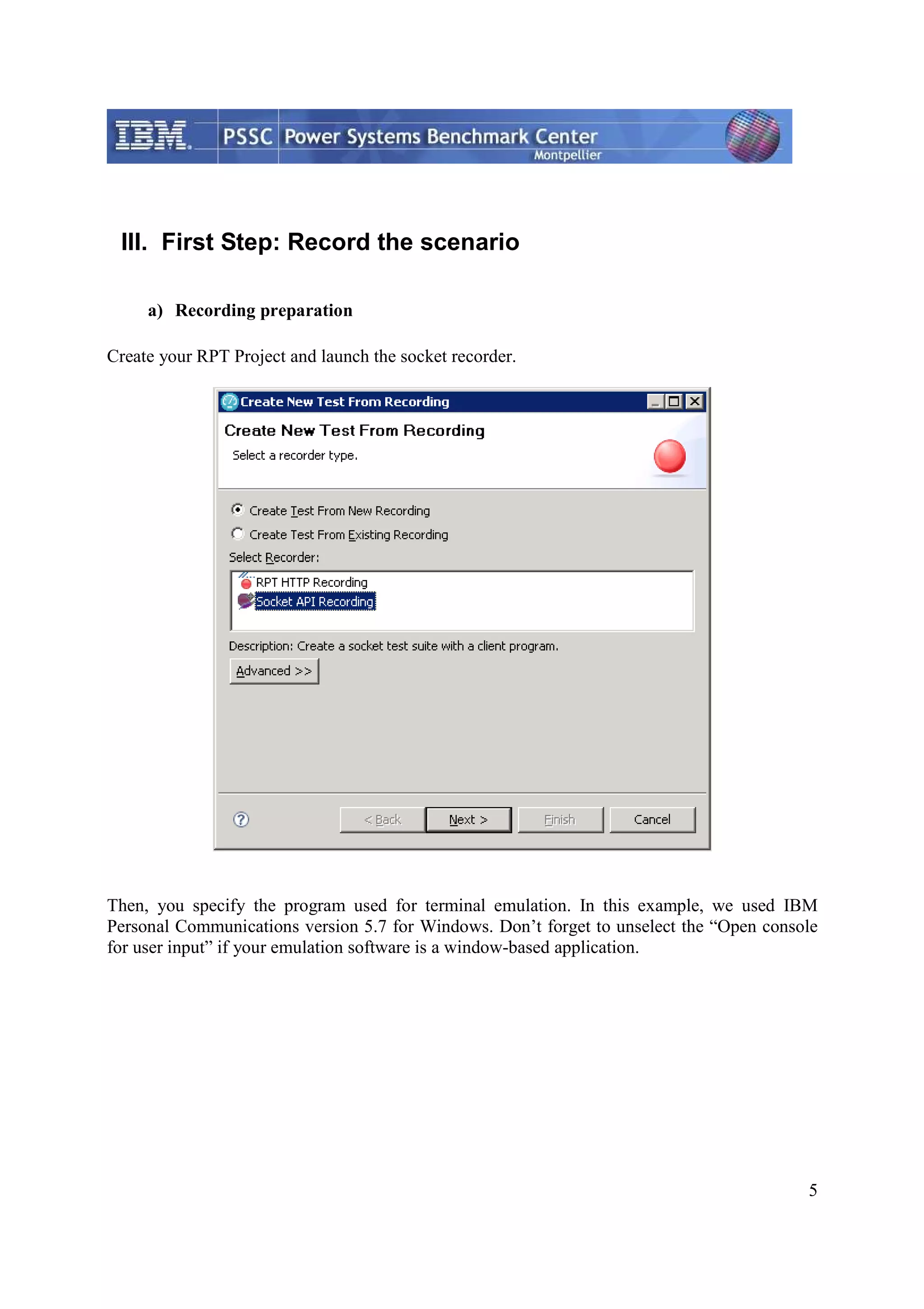 5 III. First Step: Record the scenario a) Recording preparation Create your RPT Project and launch the socket recorder. Then, you specify the program used for terminal emulation. In this example, we used IBM Personal Communications version 5.7 for Windows. Don’t forget to unselect the “Open console for user input” if your emulation software is a window-based application. 