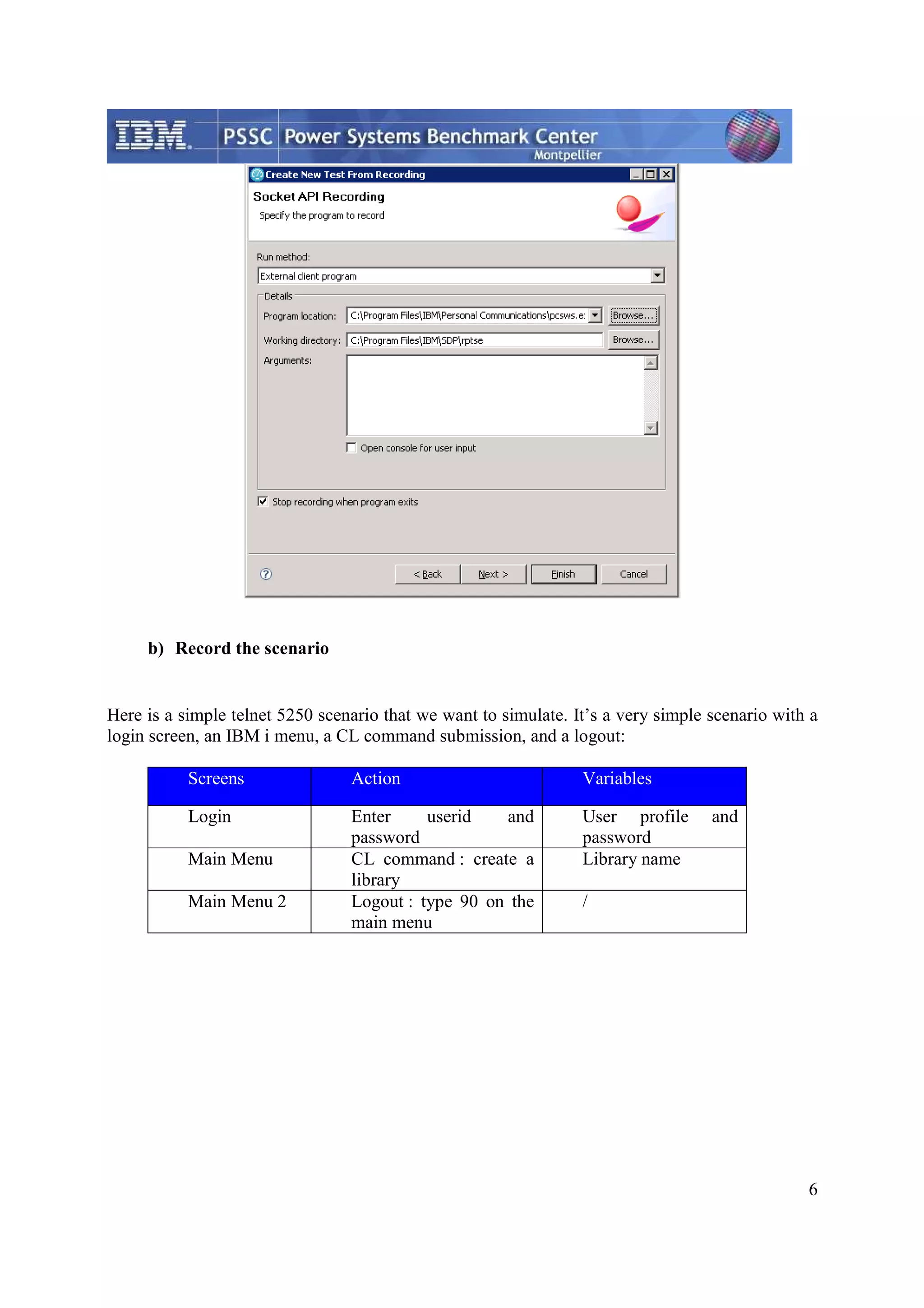 6 b) Record the scenario Here is a simple telnet 5250 scenario that we want to simulate. It’s a very simple scenario with a login screen, an IBM i menu, a CL command submission, and a logout: Screens Action Variables Login Enter userid and password User profile and password Main Menu CL command : create a library Library name Main Menu 2 Logout : type 90 on the main menu / 