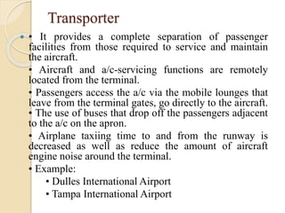Transporter
 • It provides a complete separation of passenger
facilities from those required to service and maintain
the aircraft.
• Aircraft and a/c-servicing functions are remotely
located from the terminal.
• Passengers access the a/c via the mobile lounges that
leave from the terminal gates, go directly to the aircraft.
• The use of buses that drop off the passengers adjacent
to the a/c on the apron.
• Airplane taxiing time to and from the runway is
decreased as well as reduce the amount of aircraft
engine noise around the terminal.
• Example:
• Dulles International Airport
• Tampa International Airport
 