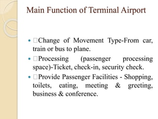 Main Function of Terminal Airport
 Change of Movement Type-From car,
train or bus to plane.
 Processing (passenger processing
space)-Ticket, check-in, security check.
 Provide Passenger Facilities - Shopping,
toilets, eating, meeting & greeting,
business & conference.
 