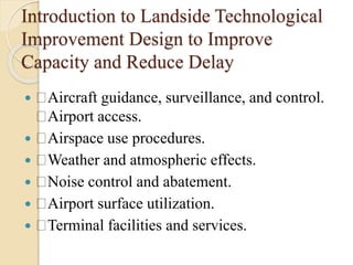 Introduction to Landside Technological
Improvement Design to Improve
Capacity and Reduce Delay
 Aircraft guidance, surveillance, and control.
Airport access.
 Airspace use procedures.
 Weather and atmospheric effects.
 Noise control and abatement.
 Airport surface utilization.
 Terminal facilities and services.
 