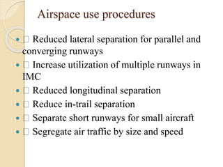 Airspace use procedures
 Reduced lateral separation for parallel and
converging runways
 Increase utilization of multiple runways in
IMC
 Reduced longitudinal separation
 Reduce in-trail separation
 Separate short runways for small aircraft
 Segregate air traffic by size and speed
 