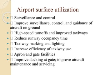 Airport surface utilization
 Surveillance and control
 Improve surveillance, control, and guidance of
aircraft on ground
 High-speed turnoffs and improved taxiways
 Reduce runway occupancy time
 Taxiway marking and lighting
 Increase efficiency of taxiway use
 Apron and gate facilities
 Improve docking at gate; improve aircraft
maintenance and servicing
 