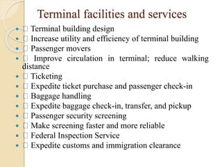 Terminal facilities and services
 Terminal building design
 Increase utility and efficiency of terminal building
 Passenger movers
 Improve circulation in terminal; reduce walking
distance
 Ticketing
 Expedite ticket purchase and passenger check-in
 Baggage handling
 Expedite baggage check-in, transfer, and pickup
 Passenger security screening
 Make screening faster and more reliable
 Federal Inspection Service
 Expedite customs and immigration clearance
 