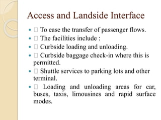 Access and Landside Interface
 To ease the transfer of passenger flows.
 The facilities include :
 Curbside loading and unloading.
 Curbside baggage check-in where this is
permitted.
 Shuttle services to parking lots and other
terminal.
 Loading and unloading areas for car,
buses, taxis, limousines and rapid surface
modes.
 