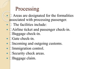 Processing
 Areas are designated for the formalities
associated with processing passenger.
 The facilities include:
 Airline ticket and passenger check-in.
Baggage check-in.
 Gate check-in.
 Incoming and outgoing customs.
 Immigration control.
 Security check areas.
 Baggage claim.
 