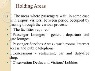 Holding Areas
 The areas where passengers wait, in some case
with airport visitors, between period occupied by
passing through the various process.
 The facilities required:
 Passenger Lounges - general, departure and
gate lounges.
 Passenger Services Areas - wash rooms, internet
access and public telephone.
 Concessions - restaurant, bar and duty-free
shop.
 Observation Decks and Visitors’ Lobbies
 