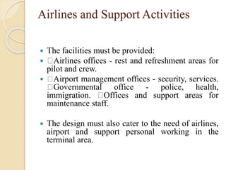 Airlines and Support Activities
 The facilities must be provided:
 Airlines offices - rest and refreshment areas for
pilot and crew.
 Airport management offices - security, services.
Governmental office - police, health,
immigration. Offices and support areas for
maintenance staff.
 The design must also cater to the need of airlines,
airport and support personal working in the
terminal area.
 