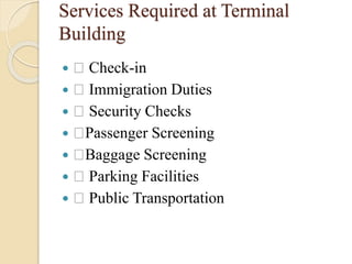 Services Required at Terminal
Building
 Check-in
 Immigration Duties
 Security Checks
 Passenger Screening
 Baggage Screening
 Parking Facilities
 Public Transportation
 