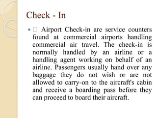Check - In
 Airport Check-in are service counters
found at commercial airports handling
commercial air travel. The check-in is
normally handled by an airline or a
handling agent working on behalf of an
airline. Passengers usually hand over any
baggage they do not wish or are not
allowed to carry-on to the aircraft's cabin
and receive a boarding pass before they
can proceed to board their aircraft.
 