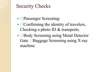 Security Checks
 Passenger Screening:
 Confirming the identity of travelers,
Checking a photo ID & transports.
 Body Screening using Metal Detector
Gate Baggage Screening using X-ray
machine
 