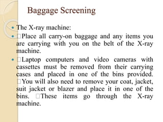 Baggage Screening
 The X-ray machine:
 Place all carry-on baggage and any items you
are carrying with you on the belt of the X-ray
machine.
 Laptop computers and video cameras with
cassettes must be removed from their carrying
cases and placed in one of the bins provided.
You will also need to remove your coat, jacket,
suit jacket or blazer and place it in one of the
bins. These items go through the X-ray
machine.
 