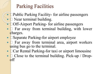 Parking Facilities
 Public Parking Facility- for airline passengers
 Near terminal building.
 Off-Airport Parking- for airline passengers
 Far away from terminal building, with lower
charges.
 Separate Parking-for airport employee
 Far away from terminal area, airport workers
using bus go to the terminal.
 Car Rental Parking-for taxi or airport limousine
 Close to the terminal building. Pick-up / Drop-
off
 