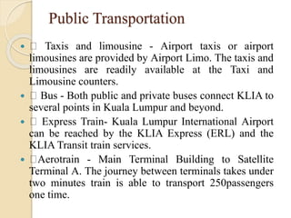 Public Transportation
 Taxis and limousine - Airport taxis or airport
limousines are provided by Airport Limo. The taxis and
limousines are readily available at the Taxi and
Limousine counters.
 Bus - Both public and private buses connect KLIA to
several points in Kuala Lumpur and beyond.
 Express Train- Kuala Lumpur International Airport
can be reached by the KLIA Express (ERL) and the
KLIA Transit train services.
 Aerotrain - Main Terminal Building to Satellite
Terminal A. The journey between terminals takes under
two minutes train is able to transport 250passengers
one time.
 