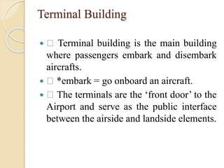 Terminal Building
 Terminal building is the main building
where passengers embark and disembark
aircrafts.
 *embark = go onboard an aircraft.
 The terminals are the ‘front door’ to the
Airport and serve as the public interface
between the airside and landside elements.
 