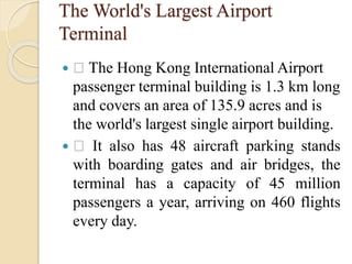 The World's Largest Airport
Terminal
 The Hong Kong International Airport
passenger terminal building is 1.3 km long
and covers an area of 135.9 acres and is
the world's largest single airport building.
 It also has 48 aircraft parking stands
with boarding gates and air bridges, the
terminal has a capacity of 45 million
passengers a year, arriving on 460 flights
every day.
 