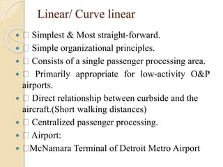 Linear/ Curve linear
 Simplest & Most straight-forward.
 Simple organizational principles.
 Consists of a single passenger processing area.
 Primarily appropriate for low-activity O&P
airports.
 Direct relationship between curbside and the
aircraft.(Short walking distances)
 Centralized passenger processing.
 Airport:
 McNamara Terminal of Detroit Metro Airport
 