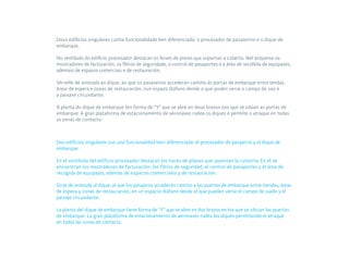 Dous edificios singulares cunha funcionalidade ben diferenciada: o procesador de pasaxeiros e o dique de
embarque.

No vestíbulo do edificio procesador destacan os feixes de piares que soportan a cuberta. Nel atópanse os
mostradores de facturación, os filtros de seguridade, o control de pasaportes e a área de recollida de equipaxes,
ademais de espazos comerciais e de restauración.

Sérvelle de antesala ao dique, ao que os pasaxeiros accederán camiño ás portas de embarque entre tendas,
áreas de espera e zonas de restauración, nun espazo diáfano dende o que poden verse o campo de voo e
a paisaxe circundante.

A planta do dique de embarque ten forma de “Y” que se abre en dous brazos nos que se sitúan as portas de
embarque. A gran plataforma de estacionamento de aeronaves rodea os diques e permite o atraque en todas
as zonas de contacto.



Dos edificios singulares con una funcionalidad bien diferenciada: el procesador de pasajeros y el dique de
embarque.

En el vestíbulo del edificio procesador destacan los haces de pilares que soportan la cubierta. En él se
encuentran los mostradores de facturación, los filtros de seguridad, el control de pasaportes y el área de
recogida de equipajes, además de espacios comerciales y de restauración.

Sirve de antesala al dique, al que los pasajeros accederán camino a las puertas de embarque entre tiendas, áreas
de espera y zonas de restauración, en un espacio diáfano desde el que pueden verse el campo de vuelo y el
paisaje circundante.

La planta del dique de embarque tiene forma de “Y” que se abre en dos brazos en los que se ubican las puertas
de embarque. La gran plataforma de estacionamiento de aeronaves rodea los diques permitiendo el atraque
en todas las zonas de contacto.
 