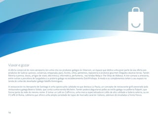 Viaxar e gozar
A oferta comercial do novo aeroporto ten unha cita cos produtos galegos en Sibarium, un espazo que dedica unha gran parte da súa oferta aos
produtos de Galicia: queixos, conservas, empanada, pans, licores, viños, pementos, repostería e produtos gourmet chegados doutras terras. Tamén
librería e prensa, doces, artigos de viaxe, electrónica, informática, perfumería… nas tendas Relay e The Shop de Aldeasa. A isto súmase a artesanía,
entre outras a porcelana de Sargadelos e a pratería galega no establecemento Dutiifriishops. A moda e os complementos teñen o seu espazo na
tenda do coñecido deseñador galego Adolfo Domínguez.

A restauración no Aeroporto de Santiago é unha aposta pola calidade na que destaca La Pausa, un concepto de restaurante-grill asesorado pola
restauradora galega Beatriz Sotelo, que conta cunha estrela Michelin. Tamén poderá degustarse polbo ao estilo galego na polbería Pulpoh!, que
forma parte da rede do mesmo nome. E tomar un café en Caffriccio, unha marca especializada en cafés de alta calidade e bolería selecta, ou en
Il Caffè di Roma, cafetería que ofrece unha ampla variedade de tapas de marcado carácter italiano, ademais de ensaladas e froita fresca.




14
 