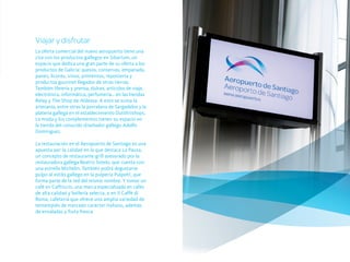 Viajar y disfrutar
La oferta comercial del nuevo aeropuerto tiene una
cita con los productos gallegos en Sibarium, un
espacio que dedica una gran parte de su oferta a los
productos de Galicia: quesos, conservas, empanada,
panes, licores, vinos, pimientos, repostería y
productos gourmet llegados de otras tierras.
También librería y prensa, dulces, artículos de viaje,
electrónica, informática, perfumería… en las tiendas
Relay y The Shop de Aldeasa. A esto se suma la
artesanía, entre otras la porcelana de Sargadelos y la
platería gallega en el establecimiento Dutiifriishops.
La moda y los complementos tienen su espacio en
la tienda del conocido diseñador gallego Adolfo
Domínguez.

La restauración en el Aeropuerto de Santiago es una
apuesta por la calidad en la que destaca La Pausa,
un concepto de restaurante-grill asesorado por la
restauradora gallega Beatriz Sotelo, que cuenta con
una estrella Michelin. También podrá degustarse
pulpo al estilo gallego en la pulpería Pulpoh!, que
forma parte de la red del mismo nombre. Y tomar un
café en Caffriccio, una marca especializada en cafés
de alta calidad y bollería selecta, o en Il Caffè di
Roma, cafetería que ofrece una amplia variedad de
tentempiés de marcado carácter italiano, además
de ensaladas y fruta fresca.
 