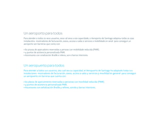 Un aeroporto para todos
Para atender a todos os seus usuarios, sexa cal sexa a súa capacidade, o Aeroporto de Santiago adaptou todas as súas
instalacións -mostradores de facturación, aseos, acceso a salas e servizos e mobilidade en xeral- para conseguir un
aeroporto sen barreiras que conta con:

• 60 prazas de aparcadoiro reservadas a persoas con mobilidade reducida (PMR).
• 4 puntos de asistencia personalizada PMR.
• Ascensores con sinalización Braille e relevo, son e barras interiores.



Un aeropuerto para todos
Para atender a todos sus usuarios, sea cual sea su capacidad, el Aeropuerto de Santiago ha adaptado todas sus
instalaciones -mostradores de facturación, aseos, acceso a salas y servicios y movilidad en general- para conseguir
un aeropuerto sin barreras que cuenta con:

• 60 plazas de aparcamiento reservadas a personas con movilidad reducida (PMR).
• 4 puntos de asistencia personalizada PMR.
• Ascensores con señalización Braille y relieve, sonido y barras interiores.
 