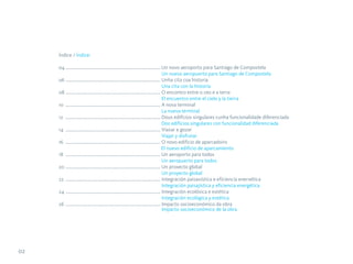 Índice / Índice:

     04 ................................................................................... Un novo aeroporto para Santiago de Compostela
                                                                                            Un nuevo aeropuerto para Santiago de Compostela
     06 ................................................................................... Unha cita coa historia
                                                                                            Una cita con la historia
     08 ................................................................................... O encontro entre o ceo e a terra
                                                                                            El encuentro entre el cielo y la tierra
     10 ................................................................................... A nova terminal
                                                                                            La nueva terminal
     12 ................................................................................... Dous edificios singulares cunha funcionalidade diferenciada
                                                                                            Dos edificios singulares con funcionalidad diferenciada
     14 ................................................................................... Viaxar e gozar
                                                                                            Viajar y disfrutar
     16 ................................................................................... O novo edificio de aparcadoiro
                                                                                            El nuevo edificio de aparcamiento
     18 ................................................................................... Un aeroporto para todos
                                                                                            Un aeropuerto para todos
     20 ................................................................................... Un proxecto global
                                                                                            Un proyecto global
     22 ................................................................................... Integración paisaxística e eficiencia enerxética
                                                                                            Integración paisajística y eficiencia energética
     24 ................................................................................... Integración ecolóxica e estética
                                                                                            Integración ecológica y estética
     26 ................................................................................... Impacto socioeconómico da obra
                                                                                            Impacto socioeconómico de la obra




02
 