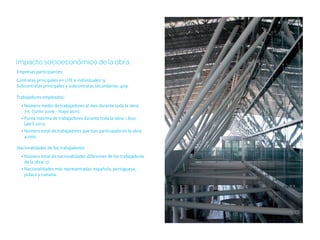 Impacto socioeconómico de la obra
Empresas participantes:
Contratas principales en UTE e individuales: 9.
Subcontratas principales y subcontratas secundarias: 409.

Trabajadores empleados:
  • Número medio de trabajadores al mes durante toda la obra:
    715 (junio 2009 - mayo 2011).
  • Punta máxima de trabajadores durante toda la obra: 1.800
    (abril 2011).
  • Número total de trabajadores que han participado en la obra:
    4.000.

Nacionalidades de los trabajadores:
  • Número total de nacionalidades diferentes de los trabajadores
    de la obra: 17.
  • Nacionalidades más representadas: española, portuguesa,
    polaca y rumana.
 