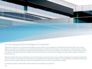 Un novo aeroporto para Santiago de Compostela
O Ministerio de Fomento, a través de Aena Aeroportos, pon en marcha un novo aeroporto en Santiago de Compostela. Todo é novo: os dous
edificios que conforman a terminal, as cinco plantas de aparcadoiros e as dársenas de autobuses, as vías de acceso e a urbanización do contorno,
ademais da ampliación da plataforma de estacionamento de aeronaves, as novas rúas de rodaxe e a central eléctrica. Un conxunto de actuacións
que supoñen a completa renovación e modernización das infraestruturas do Aeroporto de Santiago, que agora poderá atender 4 millóns de
pasaxeiros ao ano.

Máis de 195 millóns de euros de investimento nos dous últimos anos, aos que se suman outros 20,4 millóns destinados á construción e equipamento
da torre de control. O resultado é unha infraestrutura que multiplica a súa capacidade e mellora a súa operatividade e a calidade dos servizos que
presta nun espazo singular adaptado ás diferentes capacidades dos seus usuarios e comprometido co medio.

Un espazo de progreso, modernidade e desenvolvemento para Santiago de Compostela.
04
 