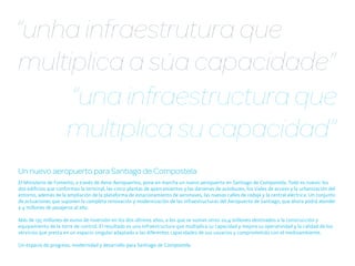 “unha infraestrutura que
multiplica a súa capacidade”
     “una infraestructura que
    multiplica su capacidad”
Un nuevo aeropuerto para Santiago de Compostela
El Ministerio de Fomento, a través de Aena Aeropuertos, pone en marcha un nuevo aeropuerto en Santiago de Compostela. Todo es nuevo: los
dos edificios que conforman la terminal, las cinco plantas de aparcamientos y las dársenas de autobuses, los viales de acceso y la urbanización del
entorno, además de la ampliación de la plataforma de estacionamiento de aeronaves, las nuevas calles de rodaje y la central eléctrica. Un conjunto
de actuaciones que suponen la completa renovación y modernización de las infraestructuras del Aeropuerto de Santiago, que ahora podrá atender
a 4 millones de pasajeros al año.

Más de 195 millones de euros de inversión en los dos últimos años, a los que se suman otros 20,4 millones destinados a la construcción y
equipamiento de la torre de control. El resultado es una infraestructura que multiplica su capacidad y mejora su operatividad y la calidad de los
servicios que presta en un espacio singular adaptado a las diferentes capacidades de sus usuarios y comprometido con el medioambiente.

Un espacio de progreso, modernidad y desarrollo para Santiago de Compostela.
 