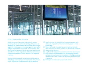 Una cita con la historia
Desde que inició su actividad, el aeropuerto ha sido           1 Nueva terminal con dos edificios, procesador y dique, para
parte importante del Camino de Santiago. Un camino de            el tránsito de pasajeros, tratamiento de equipajes y áreas
peregrinación que millones de personas han recorrido a lo        comerciales.
largo de la historia y un camino de emigración que muchos      2 Nuevo edificio de cinco plantas para estacionamiento de
gallegos emprendieron en busca de un futuro mejor. Hoy           vehículos, servicios de taxi y rent a car y dársenas de autobuses.
sigue siendo parte esencial de ese camino, ya que cerca de     3 Nueva central eléctrica.
dos millones y medio de pasajeros utilizan anualmente sus      4 Ampliación de la plataforma de estacionamiento de aeronaves.
instalaciones para entrar o salir de Galicia por negocios      5 Obras y servicios complementarios: equipamiento, sistema
o turismo.                                                       de tratamiento e inspección de equipajes en bodega, pasarelas
                                                                 de embarque, nuevos sistemas de seguridad y de información
Más de 75 años después de su nacimiento, el Aeropuerto           a pasajeros.
de Santiago asiste a la mayor transformación de su historia,   6 Entrada en servicio de la nueva torre de control.
con un conjunto de actuaciones entre las que destacan:
 