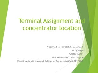 Terminal Assignment and
concentrator location
Presented by-kamalakshi Deshmukh
M.E(Comp)
Roll No-ME101
Guided by- Prof.Rahul Dagade
Marathwada Mitra Mandal College of Engineering(MMCOE) PUNE
 