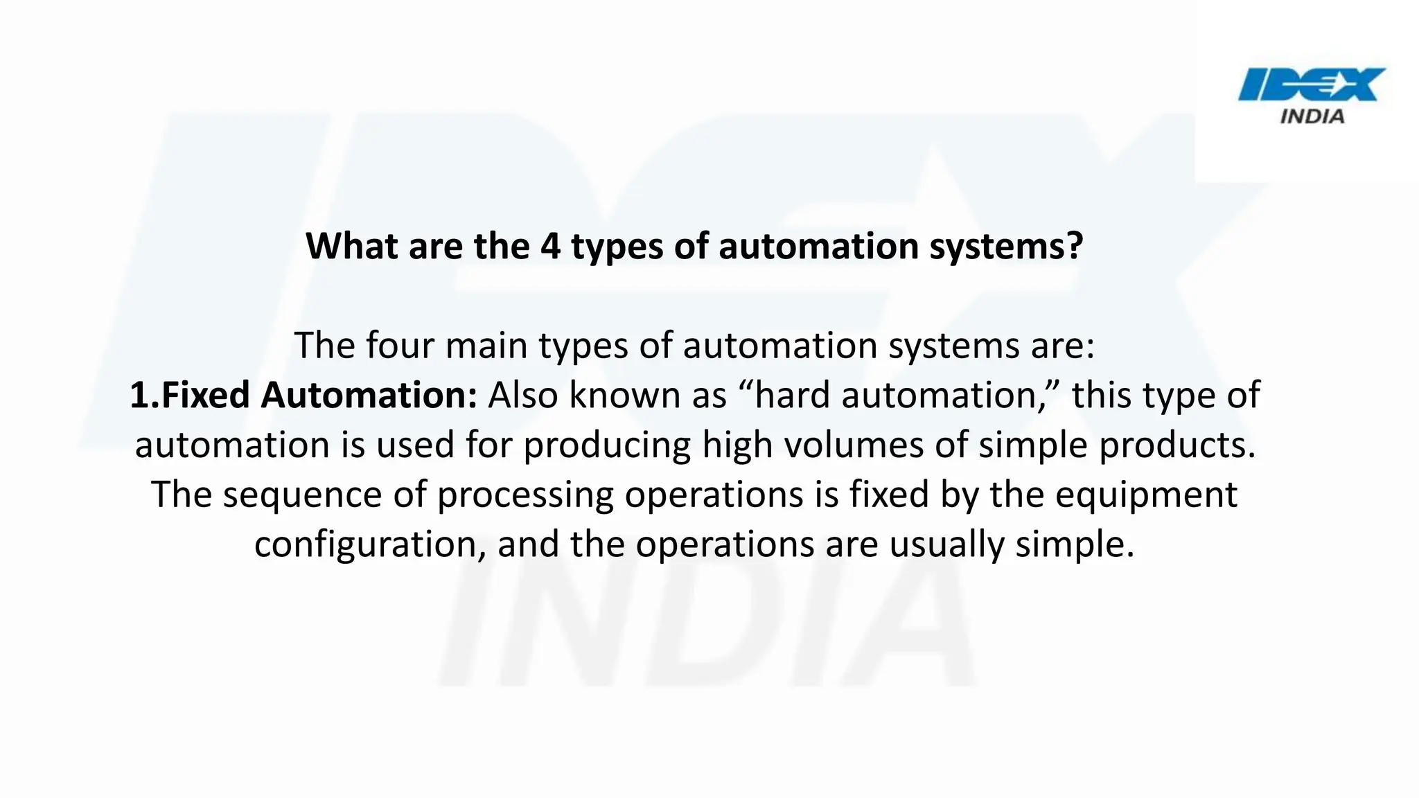 What are the 4 types of automation systems?
The four main types of automation systems are:
1.Fixed Automation: Also known as “hard automation,” this type of
automation is used for producing high volumes of simple products.
The sequence of processing operations is fixed by the equipment
configuration, and the operations are usually simple.
 