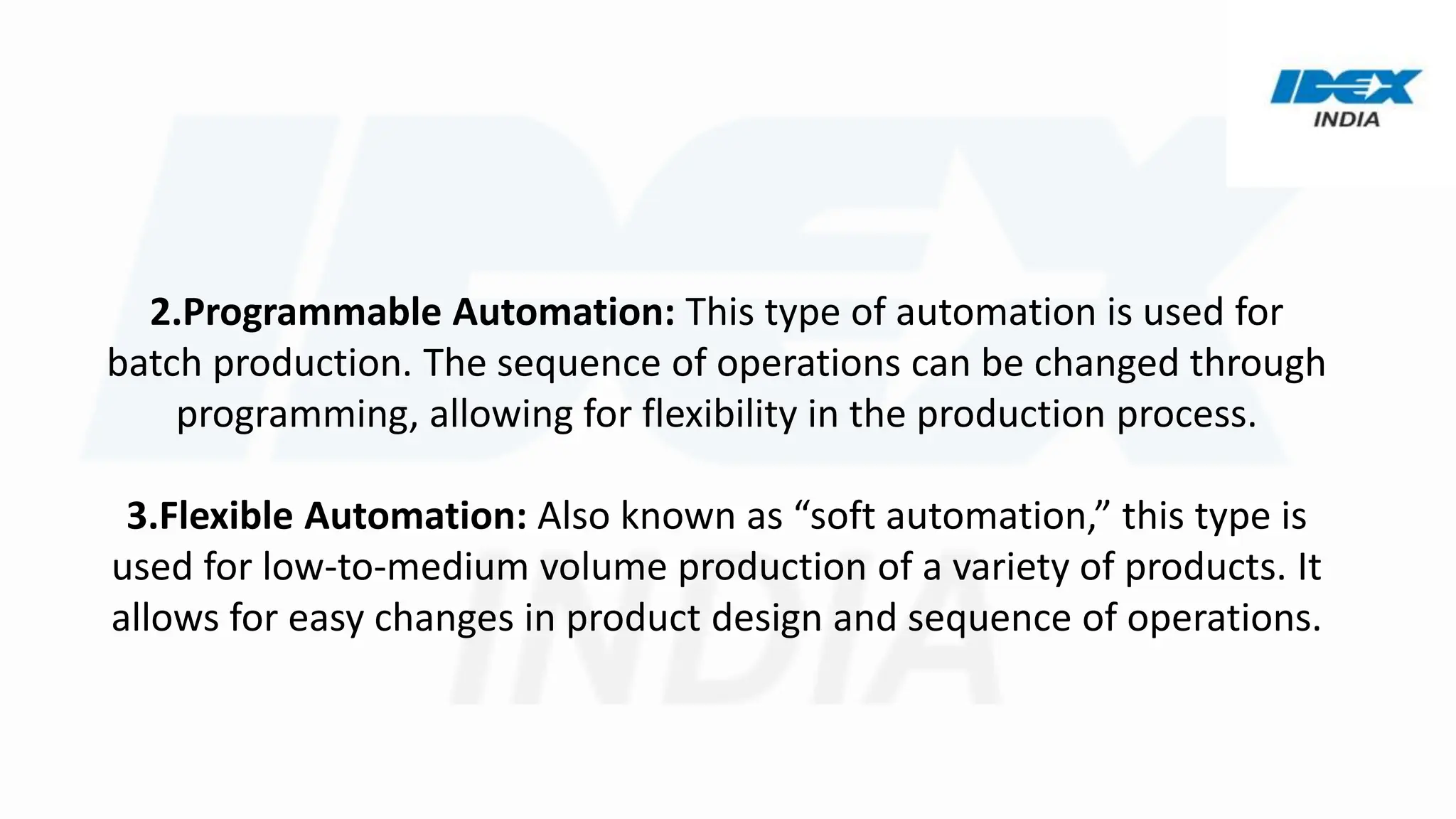2.Programmable Automation: This type of automation is used for
batch production. The sequence of operations can be changed through
programming, allowing for flexibility in the production process.
3.Flexible Automation: Also known as “soft automation,” this type is
used for low-to-medium volume production of a variety of products. It
allows for easy changes in product design and sequence of operations.
 