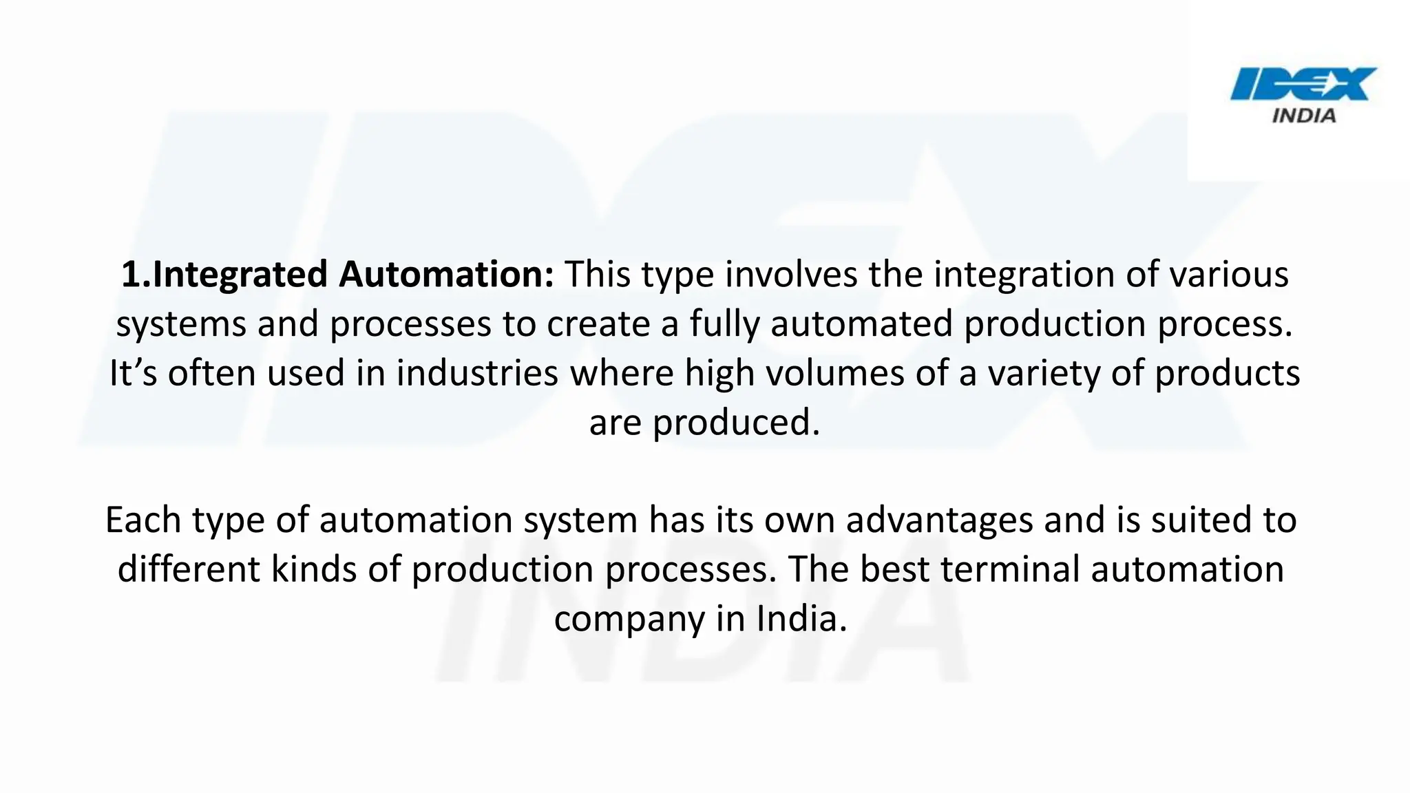 1.Integrated Automation: This type involves the integration of various
systems and processes to create a fully automated production process.
It’s often used in industries where high volumes of a variety of products
are produced.
Each type of automation system has its own advantages and is suited to
different kinds of production processes. The best terminal automation
company in India.
 