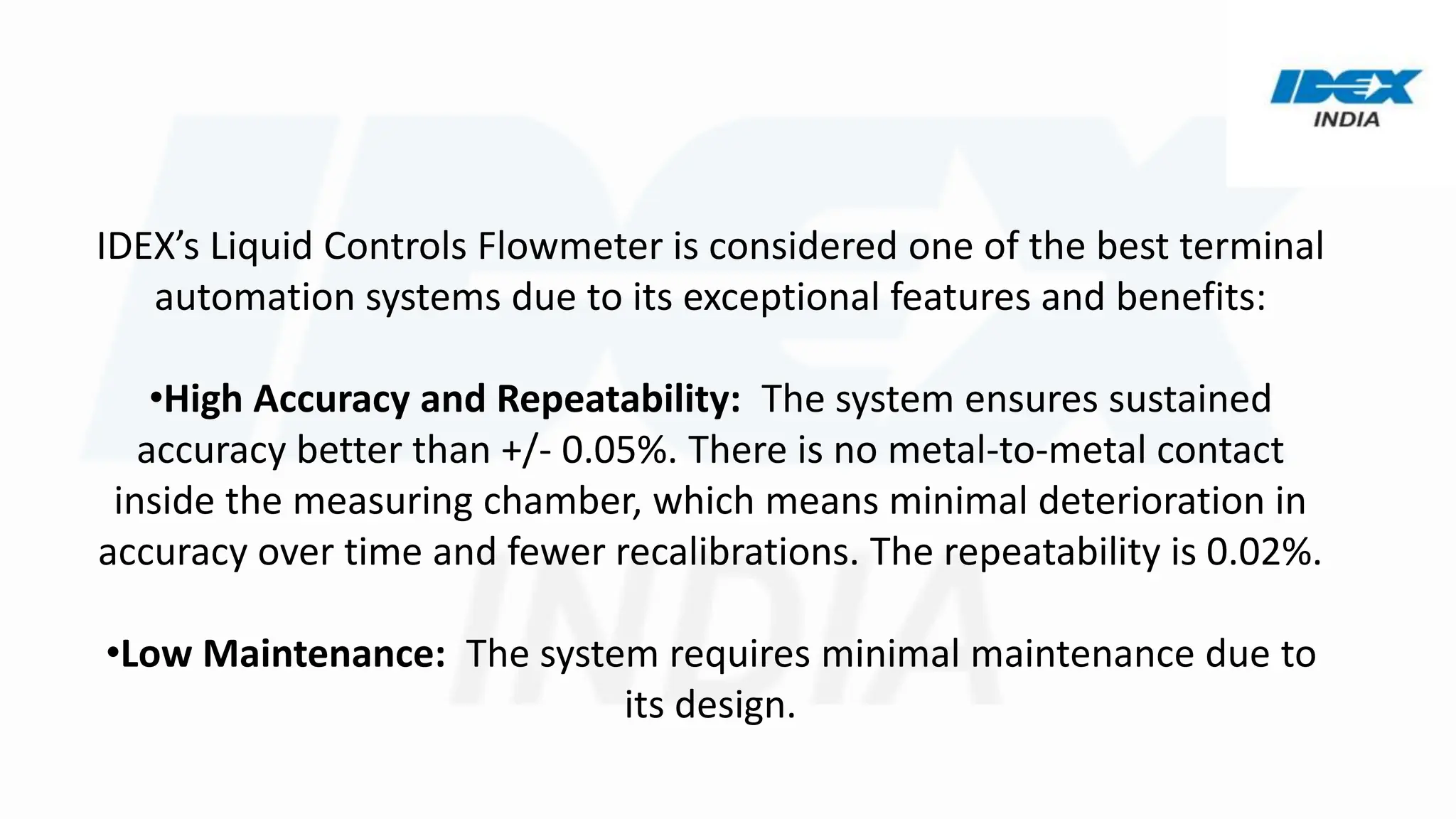 IDEX’s Liquid Controls Flowmeter is considered one of the best terminal
automation systems due to its exceptional features and benefits:
•High Accuracy and Repeatability: The system ensures sustained
accuracy better than +/- 0.05%. There is no metal-to-metal contact
inside the measuring chamber, which means minimal deterioration in
accuracy over time and fewer recalibrations. The repeatability is 0.02%.
•Low Maintenance: The system requires minimal maintenance due to
its design.
 