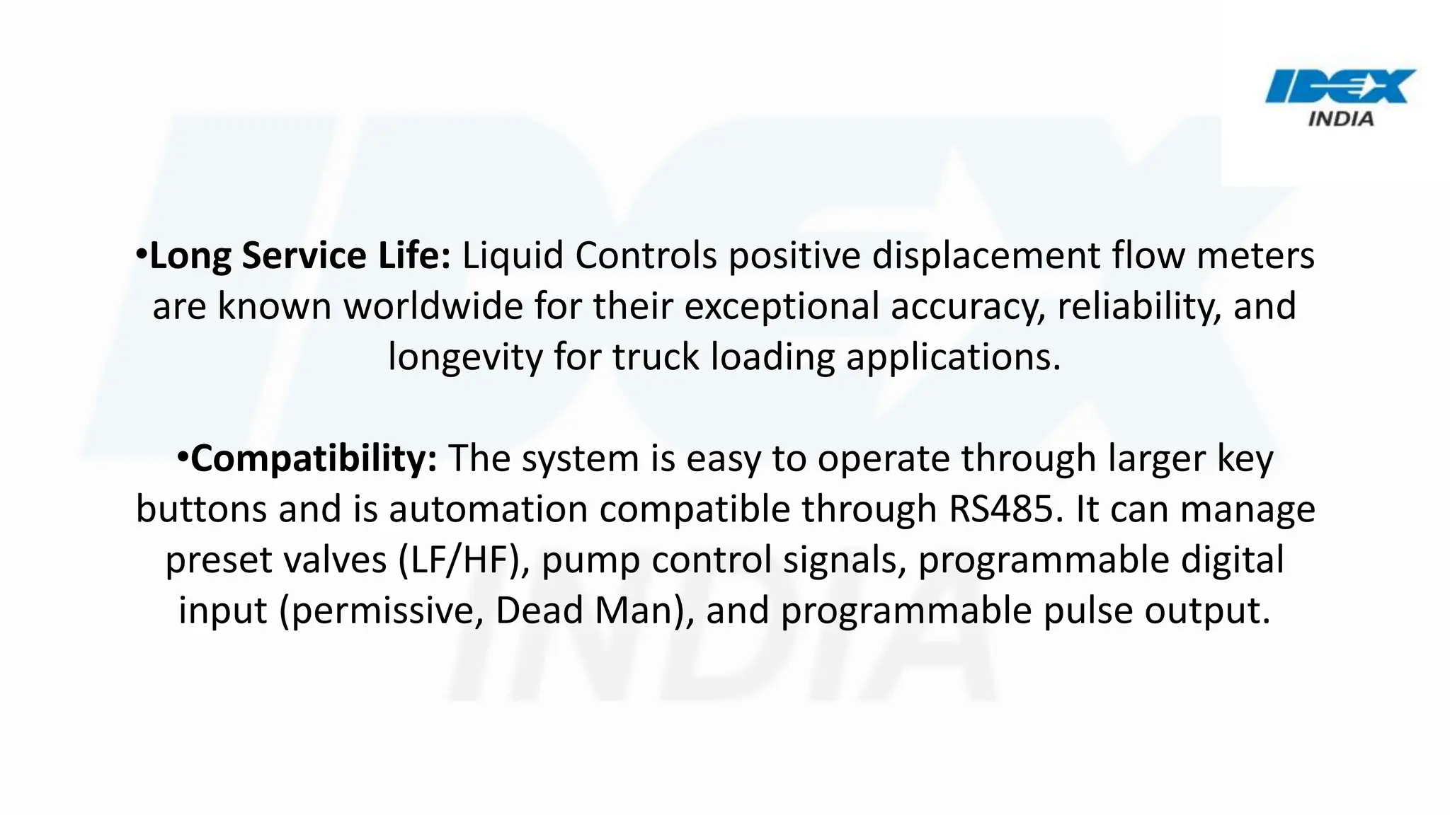 •Long Service Life: Liquid Controls positive displacement flow meters
are known worldwide for their exceptional accuracy, reliability, and
longevity for truck loading applications.
•Compatibility: The system is easy to operate through larger key
buttons and is automation compatible through RS485. It can manage
preset valves (LF/HF), pump control signals, programmable digital
input (permissive, Dead Man), and programmable pulse output.
 