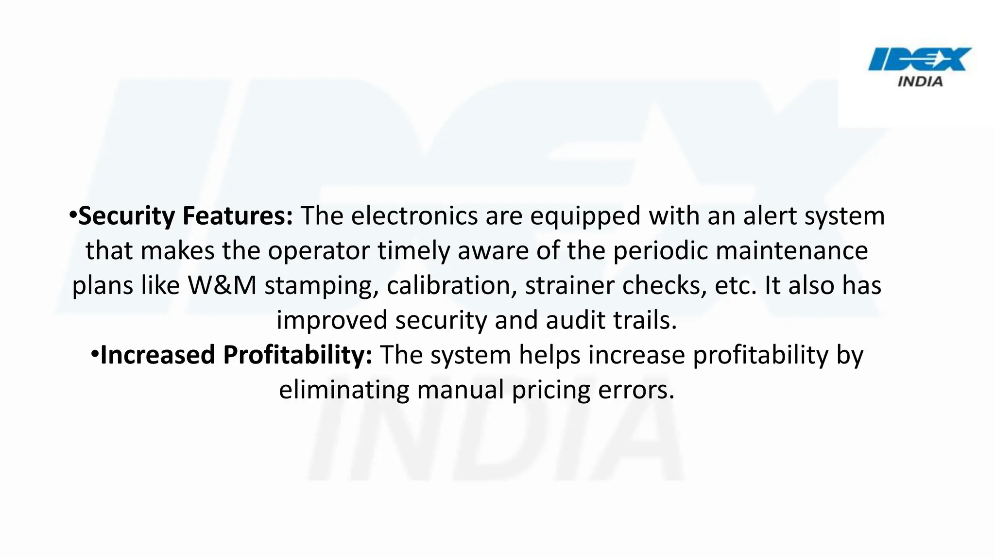 •Security Features: The electronics are equipped with an alert system
that makes the operator timely aware of the periodic maintenance
plans like W&M stamping, calibration, strainer checks, etc. It also has
improved security and audit trails.
•Increased Profitability: The system helps increase profitability by
eliminating manual pricing errors.
 