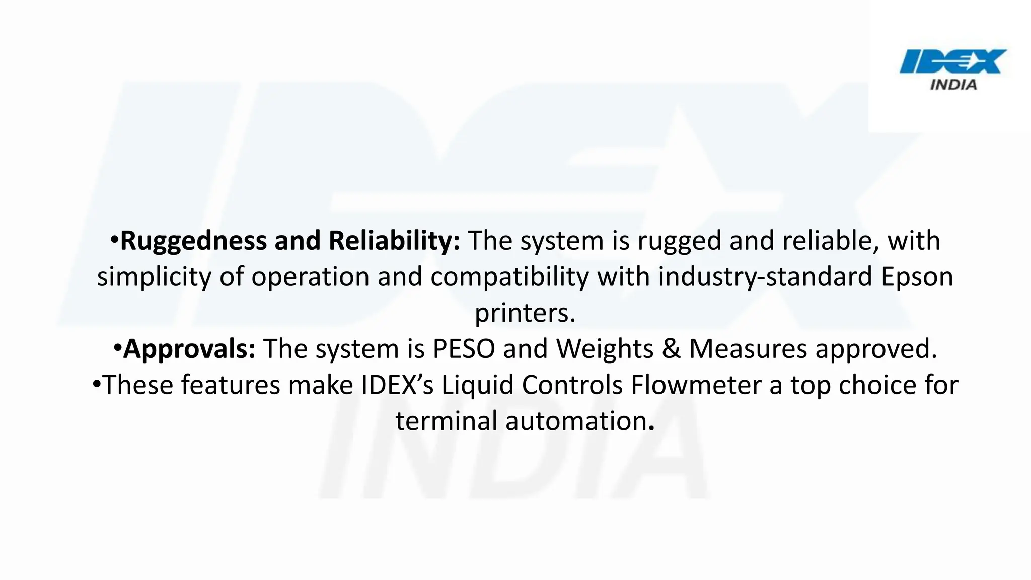 •Ruggedness and Reliability: The system is rugged and reliable, with
simplicity of operation and compatibility with industry-standard Epson
printers.
•Approvals: The system is PESO and Weights & Measures approved.
•These features make IDEX’s Liquid Controls Flowmeter a top choice for
terminal automation.
 