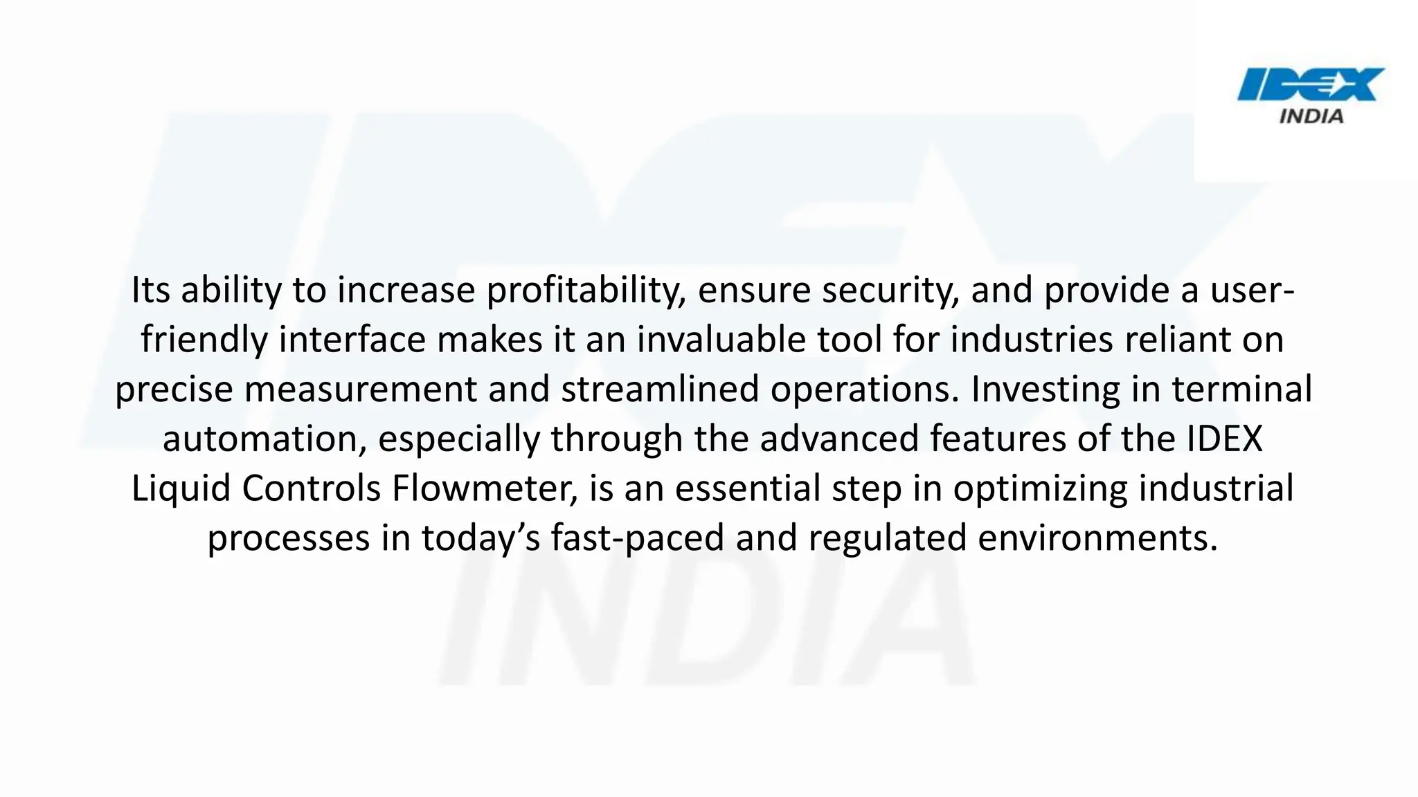 Its ability to increase profitability, ensure security, and provide a user-
friendly interface makes it an invaluable tool for industries reliant on
precise measurement and streamlined operations. Investing in terminal
automation, especially through the advanced features of the IDEX
Liquid Controls Flowmeter, is an essential step in optimizing industrial
processes in today’s fast-paced and regulated environments.
 