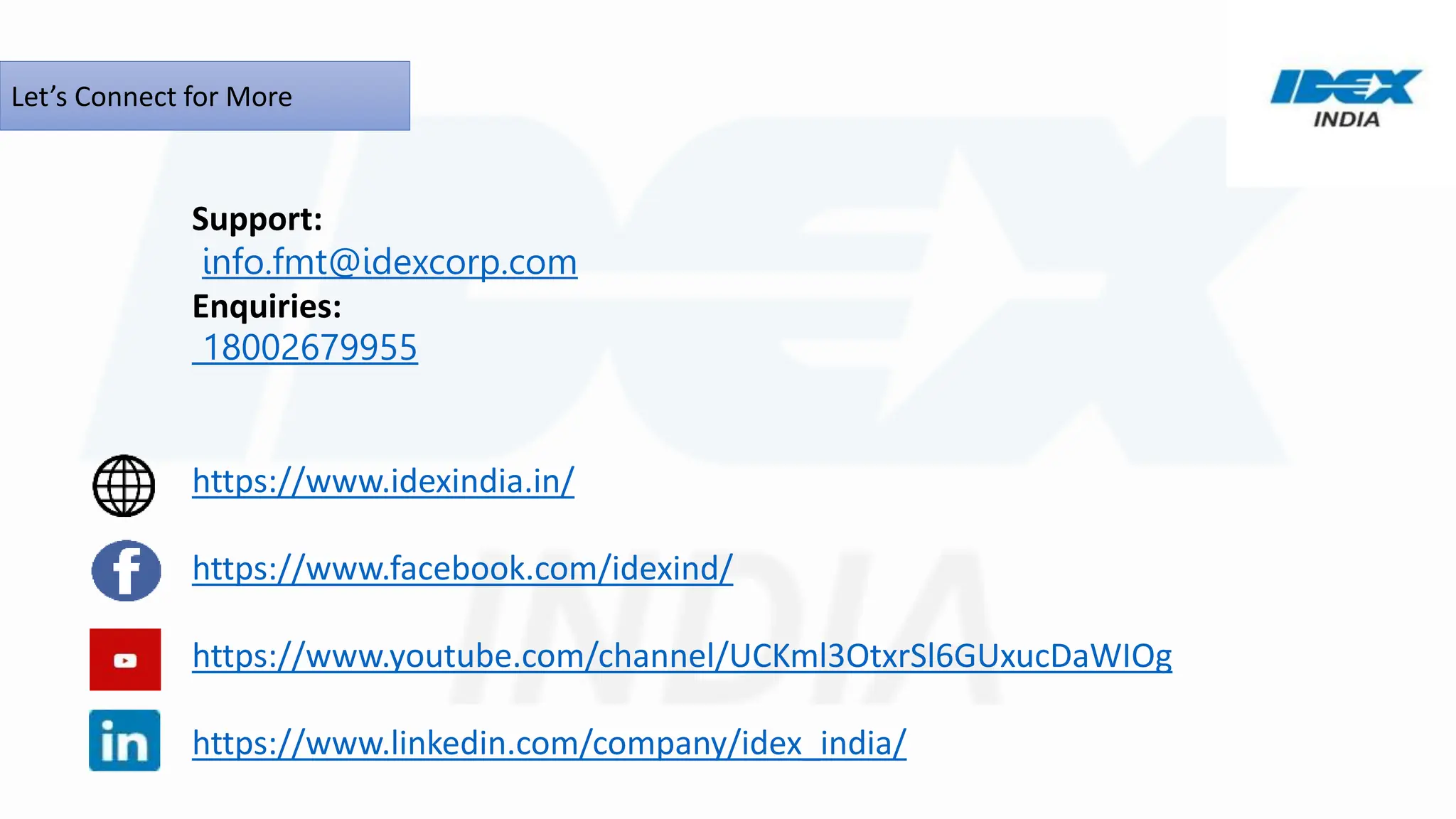 Let’s Connect for More
Support:
info.fmt@idexcorp.com
Enquiries:
18002679955
https://www.idexindia.in/
https://www.facebook.com/idexind/
https://www.youtube.com/channel/UCKml3OtxrSl6GUxucDaWIOg
https://www.linkedin.com/company/idex_india/
 