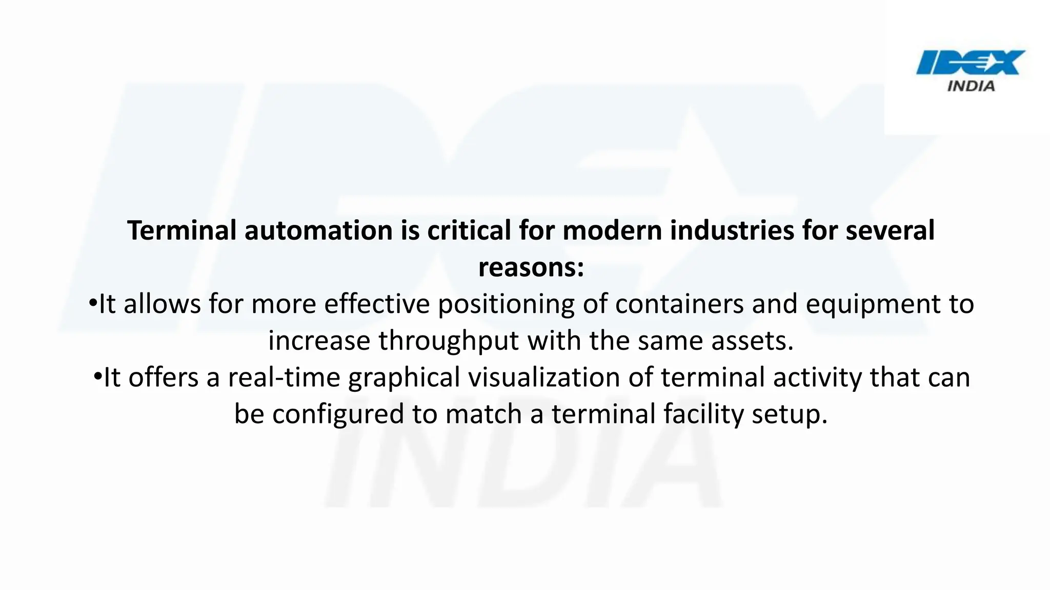 Terminal automation is critical for modern industries for several
reasons:
•It allows for more effective positioning of containers and equipment to
increase throughput with the same assets.
•It offers a real-time graphical visualization of terminal activity that can
be configured to match a terminal facility setup.
 