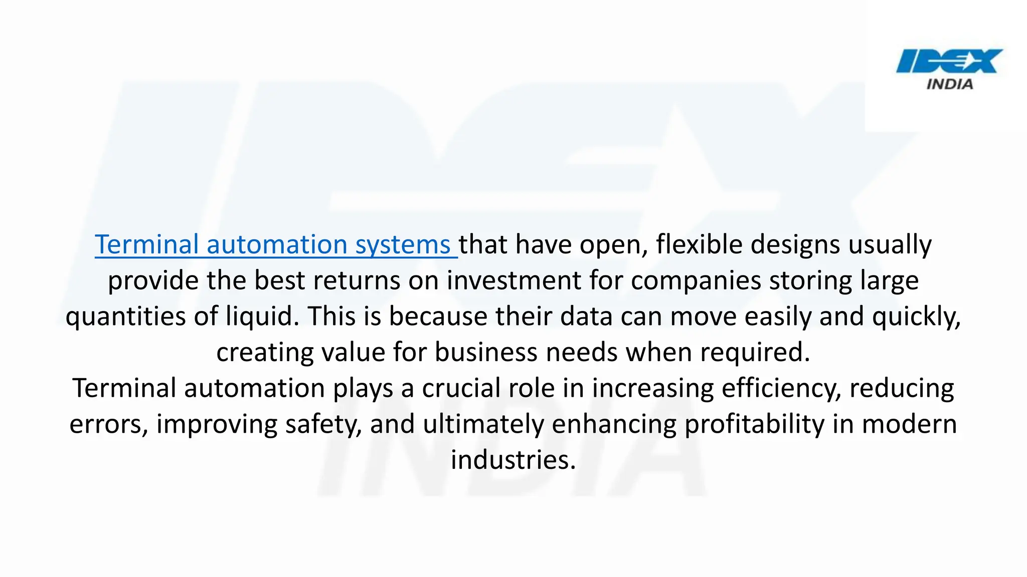 Terminal automation systems that have open, flexible designs usually
provide the best returns on investment for companies storing large
quantities of liquid. This is because their data can move easily and quickly,
creating value for business needs when required.
Terminal automation plays a crucial role in increasing efficiency, reducing
errors, improving safety, and ultimately enhancing profitability in modern
industries.
 